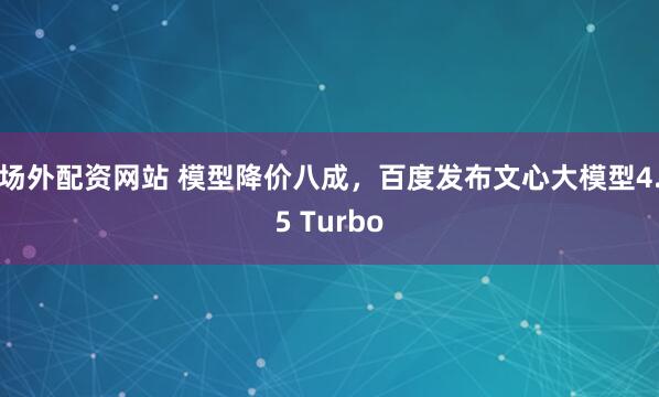 场外配资网站 模型降价八成，百度发布文心大模型4.5 Turbo
