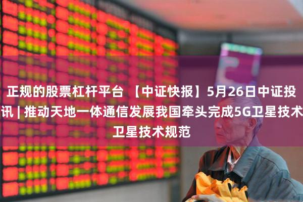 正规的股票杠杆平台 【中证快报】5月26日中证投资资讯 | 推动天地一体通信发展我国牵头完成5G卫星技术规范